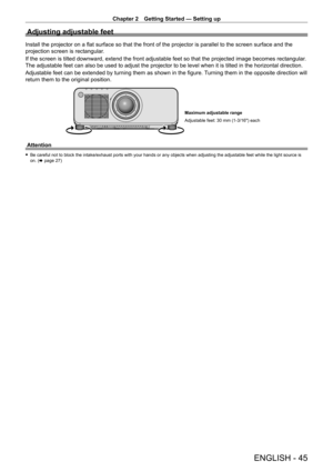 Page 45Chapter 2 Getting Started — Setting up
ENGLISH - 45
Adjusting adjustable feet
Install the projector on a flat surface so that the front of the projector is parallel to the screen surface and the 
projection screen is rectangular.
If the screen is tilted downward, extend the front adjustable feet so that the projected image becomes rectangular. 
The adjustable feet can also be used to adjust the projector to be level\
 when it is tilted in the horizontal direction.
Adjustable feet can be extended by...