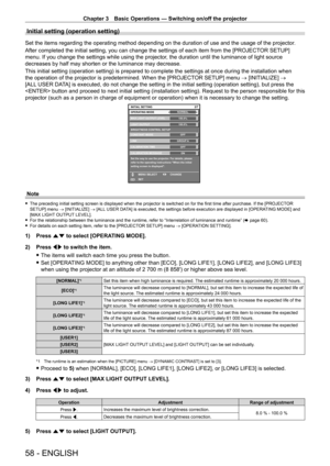 Page 58Chapter 3 Basic Operations — Switching on/off the projector
58 - ENGLISH
Initial setting (operation setting)
Set the items regarding the operating method depending on the duration of use and the usage of the projector.
After completed the initial setting, you can change the settings of each item from the [PROJECT OR SETUP] 
menu. If you change the settings while using the projector, the duration until the luminance of light source 
decreases by half may shorten or the luminance may decrease.
This initial...