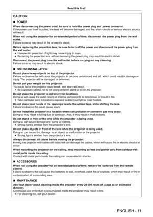 Page 11ENGLISH - 11
Read this first!
CAUTION:
 rPOWER
When disconnecting the power cord, be sure to hold the power plug and power connector
.
If the power cord itself is pulled, the lead will become damaged, and fire, short-circuits or serious electric shocks 
will result.
When not using the projector for an extended period of time, disconnect the power plug from the wall 
outlet.
Failure to do so may result in fire or electric shock.
Before replacing the projection lens, be sure to turn off the power and...