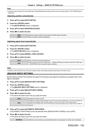 Page 103Chapter 4 Settings — [DISPLAY OPTION] menu
ENGLISH - 103
Note
 fAutomatic setup of signal can be executed when analog RGB signal consisting of dots such as computer signal, or DVI - D/HDMI signal is 
being input.
Adjusting position automatically
1) Press  as to select [AUTO SETUP].
2)  
Press the  button.
 fThe 

[AUTO SETUP] screen is displayed.
3)
 
Press 
 as to select [POSITION ADJUST].
4)
 
Press 
 qw to switch the item.
[ON] Adjust the screen position and size when automatic setup is executed....