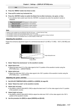 Page 117Chapter 4 Settings — [DISPLAY OPTION] menu
ENGLISH - 117
[ON]Displays the waveform monitor.
3) Press the  button two times to clear .
4)  
Press 
 as to select any horizontal line.
5)
 
Press the  button to switch the Select line to either luminance, red, green, or blue.
 fLine selection items switch each time the  is pressed only when the waveform monitor is 
displayed.
“Select line (luminance)” Displayed in white waveform.
“Select line (red)” Displayed in red waveform.
“Select line (green)” Displayed...