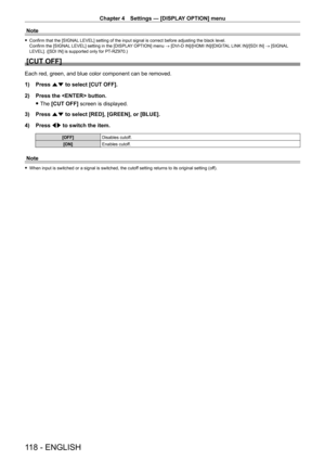 Page 118Chapter 4 Settings — [DISPLAY OPTION] menu
118 - ENGLISH
Note
 fConfirm that the [SIGNAL  LEVEL] setting of the input signal is correct before adjusting the black level.
Confirm the [SIGNAL LEVEL] setting in the [DISPLAY OPTION] menu  → [DVI-D IN]/[HDMI IN]/[DIGITAL LINK IN]/[SDI IN] → [SIGNAL 
LEVEL]. ([SDI IN] is supported only for PT
-

RZ970.)
[CUT OFF]
Each red, green, and blue color component can be removed.
1) 
Press 
 as to select [CUT OFF].
2)
 
Press the  button.
 fThe 

[CUT OFF] screen is...