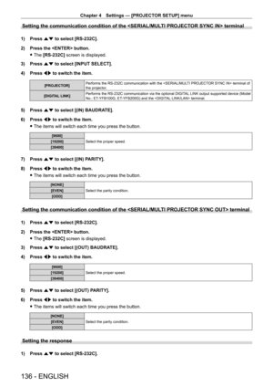 Page 136Chapter 4 Settings — [PROJECTOR SETUP] menu
136 - ENGLISH
Setting the communication condition of the  terminal
1) Press as to select [RS-232C].
2)  
Press the  button.
 fThe 

[RS-232C] screen is displayed.
3)
 
Press 
 as to select [INPUT SELECT].
4)
 
Press 
 qw to switch the item.
[PROJECTOR] Performs the RS - 232C communication with the  terminal of 
the projector.
[DIGITAL LINK] Performs the RS
- 232C communication via the optional DIGITAL LINK output supported device (Model 
No.: ET
-

YFB100G, ET...