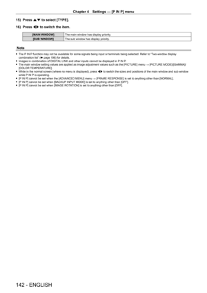 Page 142Chapter 4 Settings — [P IN P] menu
142 - ENGLISH
15) Press as to select [TYPE].
16)  
Press 
 qw to switch the item.
[MAIN WINDOW] The main window has display priority.
[SUB WINDOW] The sub window has display priority.
Note
 fThe P IN P function may not be available for some signals being input or terminals being selected. Refer to “Two-window display 
combination list” ( x
  page   198) for details.
 fImages in combination of DIGIT

AL LINK and other inputs cannot be displayed in P IN P.
 fThe main...