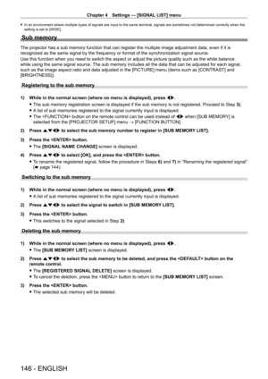 Page 146Chapter 4 Settings — [SIGNAL LIST] menu
146 - ENGLISH
 fIn an environment where multiple types of signals are input to the same terminal, signals are sometimes not determined correctly when the 
setting is set to [WIDE].
Sub memory
The projector has a sub memory function that can register the multiple image adjustment data, even if it is 
recognized as the same signal by the frequency or format of the synchronization signal source.
Use this function when you need to switch the aspect or adjust the...