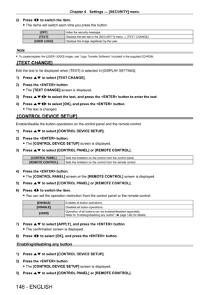 Page 148Chapter 4 Settings — [SECURITY] menu
148 - ENGLISH
2) Press qw to switch the item.
 fThe items will switch each time you press the button.
[OFF] Hides the security message.
[TEXT] Displays the text set in the [SECURITY] menu → [TEXT CHANGE].
[USER LOGO] Displays the image registered by the user.
Note
 fTo create/register the [USER LOGO] image, use “Logo Transfer Software” included in the supplied CD-ROM.
[TEXT CHANGE]
Edit the text to be displayed when [TEXT] is selected in [DISPLA Y SETTING].
1)  
Press...