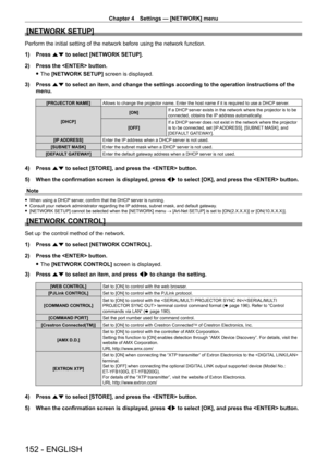 Page 152Chapter 4 Settings — [NETWORK] menu
152 - ENGLISH
[NETWORK SETUP]
Perform the initial setting of the network before using the network function.
1) 
Press 
 as to select [NETWORK SETUP].
2)
 
Press the  button.
 fThe 

[NETWORK SETUP] screen is displayed.
3)
 
Press 
 as to select an item, and change the settings according to the operation instructions of the 
menu.
[PROJECTOR NAME] Allows to change the projector name. Enter the host name if it is required to use a DHCP  server.
[DHCP] [ON]
If a DHCP...