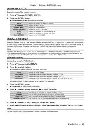Page 153Chapter 4 Settings — [NETWORK] menu
ENGLISH - 153
[NETWORK STATUS]
Display the status of the projector network.
1) 
Press 
 as to select [NETWORK STATUS].
2)
 
Press the  button.
 fThe 

[NETWORK STATUS] screen is displayed.
[DHCP] Displays the status of use of the DHCP server.
[IP ADDRESS] Displays the [IP ADDRESS].
[SUBNET MASK] Displays the [SUBNET MASK].
[DEFAULT GATEWAY] Displays the [DEFAULT GATEWAY].
[DNS1] Displays the address of the preferred DNS server.
[DNS2] Displays the address of the...
