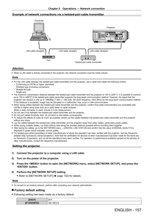 Page 157Chapter 5 Operations — Network connection
ENGLISH - 157
Example of network connections via a twisted-pair-cable transmitter
ComputerProjector
LAN cable (straight) LAN cable (straight)
LAN cable (straight)
Twisted-pair-cable transmitter
Hub
Attention
 f
When a LAN cable is directly connected to the projector , the network connection must be made indoors.
Note
 fFor the LAN cable between the twisted-pair-cable transmitter and the projector , use a cable that meets the following criteria: gConforming to CA...