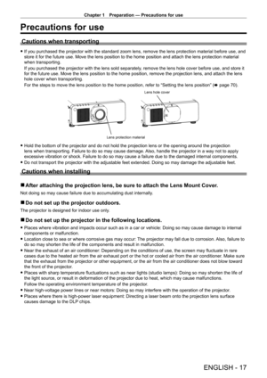 Page 17Chapter 1 Preparation — Precautions for use
ENGLISH - 17
Precautions for use
Cautions when transporting
 fIf you purchased the projector with the standard zoom lens, remove the lens protection material before use, and 
store it for the future use. Move the lens position to the home position and attach the lens protection material 
when transporting.
If you purchased the projector with the lens sold separately
, remove the lens hole cover before use, and store it 
for the future use. Move the lens...
