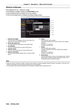Page 166Chapter 5 Operations — Web control function
166 - ENGLISH
[Network config] page
Click [Detailed set up] → [Network config].
 fClick [Network config] to display the  [CAUTION!]

 screen.
 fClick the [Next] button to display the current settings.
 fClick the [Change] button to display the setting change screen.
1
2
3
4
5
6
7
8
1 [PROJECT OR NAME]
Enter the name of the projector. Enter the host name if it is 
required when using a DHCP server etc.
2
 
[DHCP
  ON], [DHCP OFF]
To enable the DHCP client...