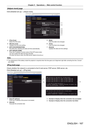 Page 167Chapter 5 Operations — Web control function
ENGLISH - 167
[Adjust clock] page
Click [Detailed set up] → [Adjust clock].
1
2
3
4
5
6
7
1 [Time Zone]
Select the time zone.
2
 
[Set time zone]
Updates the time zone setting.
3

 
[NTP
  SYNCHRONIZATION]
Set [ON] when adjusting the date and time automatically.
4
 
[NTP
  SERVER NAME]
Enter the IP address or server name of the NTP server when 
you set to adjust the date and time manually.
(To enter the server name, the DNS server needs to be set up.) 5...