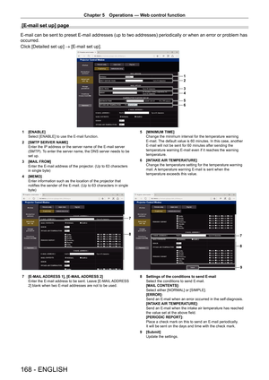Page 168Chapter 5 Operations — Web control function
168 - ENGLISH
[E-mail set up] page
E-mail can be sent to preset E-mail addresses (up to two addresses) periodically or when an error or problem has 
occurred.
Click [Detailed set up] → [E-mail set up].
1
2
3
4
5
6
1 [ENABLE]
Select [ENABLE] to use the E-mail function.
2
 
[SMTP
  SERVER NAME]
Enter the IP address or the server name of the E-mail server 
(SMTP). To enter the server name, the DNS server needs to be 
set up.
3
 
[MAIL
  FROM]
Enter the E-mail...