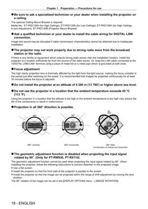 Page 18Chapter 1 Preparation — Precautions for use
18 - ENGLISH
 rBe sure to ask a specialized technician or your dealer when installing t\
he projector on 
a ceiling.
The optional Ceiling Mount Bracket is required.
Model No.: ET
-

PKD120H (for High Ceilings), ET
-
 PKD120S (for Low Ceilings), ET
-
 PKD130H (for High Ceilings, 
6-axis Adjustment), ET
-

PKD130B (Projector Mount Bracket)
 rAsk a qualified technician or your dealer to install the cable wiring for DIGIT AL  LINK 
connection.
Image and sound may...