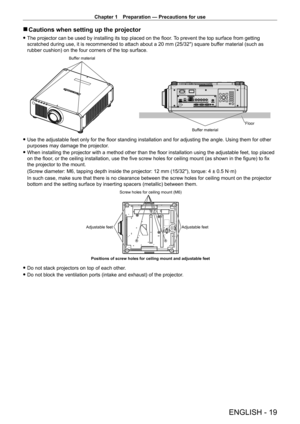 Page 19Chapter 1 Preparation — Precautions for use
ENGLISH - 19
 rCautions when setting up the projector
 fThe projector can be used by installing its top placed on the floor .  To prevent the top surface from getting 
scratched during use, it is recommended to attach about a 20   mm (25/32") square buffer material (such as 
rubber cushion) on the four corners of the top surface.
Buffer material
Buffer materialFloor
 f
Use the adjustable feet only for the floor standing installation and for adjusting the...