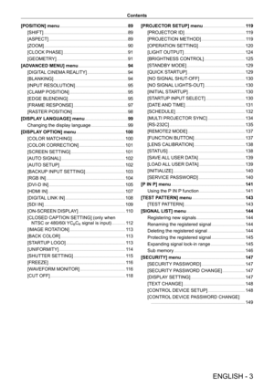 Page 3ENGLISH - 3
Contents
[POSITION] menu
    
 89
[SHIFT]
    
 8 9
[ASPECT]
    
 8 9
[ZOOM]
    
 9 0
[CLOCK PHASE]
    
 9 1
[GEOMETR
Y]
    
 9 1
[ADV
ANCED MENU] menu
    
 94
[DIGIT
AL CINEMA REALITY]
    
 9 4
[BLANKING]
    
 9 4
[INPUT
 RESOLUTION]
    
 9 5
[CLAMP
 POSITION]
    
 9 5
[EDGE BLENDING]
    
 9 5
[FRAME RESPONSE]
    
 9 7
[RASTER POSITION]
    
 9 8
[DISPLA
Y LANGUAGE] menu
    
 99
Changing the display language
    
 9 9
[DISPLA
Y OPTION] menu
    
 100
[COLOR MA
TCHING]
    
 100...