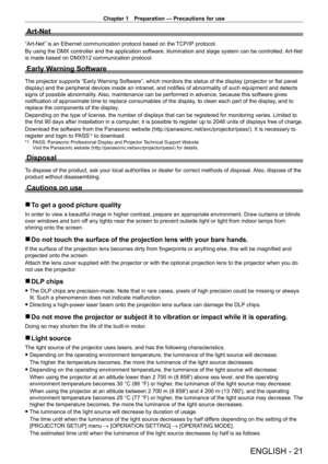 Page 21Chapter 1 Preparation — Precautions for use
ENGLISH - 21
Art-Net
“Art-Net” is an Ethernet communication protocol based on the TCP/IP protocol.
By using the DMX controller and the application software, illumination and stage system can be controlled. Art-Net 
is made based on DMX512 communication protocol.
Early Warning Software
The projector supports “Early Warning Software”, which monitors the status of the display (projector or flat panel 
display) and the peripheral devices inside an intranet, and...
