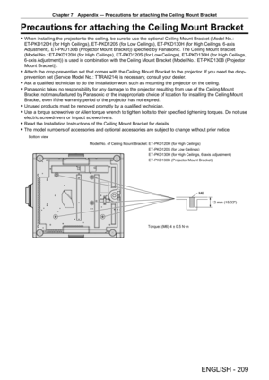 Page 209Chapter 7 Appendix — Precautions for attaching the Ceiling Mount Bracket
ENGLISH - 209
Precautions for attaching the Ceiling Mount Bracket
 fWhen installing the projector to the ceiling, be sure to use the optional Ceiling Mount Bracket (Model No.: 
ET
-

PKD120H (for High Ceilings), ET
-
 PKD120S (for Low Ceilings), ET
-
 PKD130H (for High Ceilings, 6-axis 
Adjustment), ET
-

PKD130B (Projector Mount Bracket)) specified by Panasonic. The Ceiling Mount Bracket 
(Model No.: ET
-

PKD120H (for High...