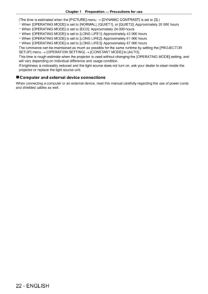 Page 22Chapter 1 Preparation — Precautions for use
22 - ENGLISH
(The time is estimated when the [PICTURE] menu → [DYNAMIC CONTRAST] is set to [3].)
 gWhen [OPERA

TING MODE] is set to [NORMAL], [QUIET1], or [QUIET2]: Approximately 20   000 hours
 gWhen [OPERA

TING MODE] is set to [ECO]: Approximately 24   000 hours
 gWhen [OPERA

TING MODE] is set to [LONG LIFE1]: Approximately 43   000 hours
 gWhen [OPERA

TING MODE] is set to [LONG LIFE2]: Approximately 61   000 hours
 gWhen [OPERA

TING MODE] is set to...