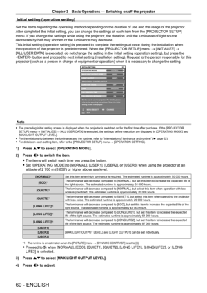 Page 60Chapter 3 Basic Operations — Switching on/off the projector
60 - ENGLISH
Initial setting (operation setting)
Set the items regarding the operating method depending on the duration of use and the usage of the projector.
After completed the initial setting, you can change the settings of each item from the [PROJECT OR SETUP] 
menu. If you change the settings while using the projector, the duration until the luminance of light source 
decreases by half may shorten or the luminance may decrease.
This initial...