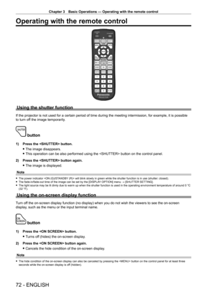 Page 72Chapter 3 Basic Operations — Operating with the remote control
72 - ENGLISH
Operating with the remote control
Using the shutter function
If the projector is not used for a certain period of time during the meeting intermission, for example, it is possible 
to turn off the image temporarily.
 button
1) Press the  button.
 fThe image disappears.
 fThis operation can be also performed using the  button on the control panel.
2)

 
Press the  button again.
 fThe image is displayed.
Note
 f The power indicator...
