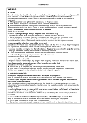 Page 9ENGLISH - 9
Read this first!
WARNING:
 rPOWER
The wall outlet or the circuit breaker shall be installed near the equipment and shall be easily accessible 
when problems occur. If the following problems occur, cut off the power supply immediately.
Continued use of the projector in these conditions will result in fire or electric shock, or will cause visual 
impairment.
 fIf foreign objects or water get inside the projector

, cut off the power supply.
 fIf the projector is dropped or the cabinet is...