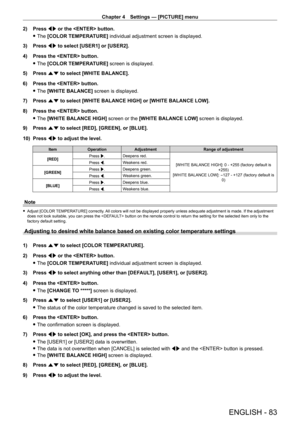 Page 83Chapter 4 Settings — [PICTURE] menu
ENGLISH - 83
2) Press qw or the  button.
 fThe 

[COLOR TEMPERATURE] individual adjustment screen is displayed.
3)
 
Press 
 qw to select [USER1] or [USER2].
4)
 
Press the  button.
 fThe 

[COLOR TEMPERATURE] screen is displayed.
5)
 
Press 
 as to select [WHITE BALANCE].
6)
 
Press the  button.
 fThe 

[WHITE BALANCE] screen is displayed.
7)
 
Press 
 as to select [WHITE BALANCE HIGH] or [WHITE BALANCE LOW].
8)
 
Press the  button.
 fThe 

[WHITE BALANCE HIGH] screen...