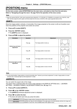 Page 89Chapter 4 Settings — [POSITION] menu
ENGLISH - 89
[POSITION] menu
On the menu screen, select [POSITION] from the main menu, and select an item from the sub‑menu.
Refer to “Navigating through the menu” ( x
  page   76) for the operation of the menu screen.
Note
 f When the optional DIGIT AL LINK output supported device (Model No.: ET- YFB100G, ET- YFB200G) is connected to the  terminal, adjust the shift, aspect, and clock phase from the menu of DIGIT AL LINK output supported device at first.
[SHIFT]
Move...