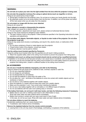 Page 1010 - ENGLISH
Read this first!
WARNING:
Do not look at or place your skin into the light emitted from the lens w\
hile the projector is being used.
Do not enter the projection luminous flux using an optical device (such as magnifier or mirror).
Doing so can cause burns or loss of sight.
 fStrong light is emitted from the projector

’s lens. Do not look at or place your hands directly into this light.
 fBe especially careful not to let young children look into the lens. In addition, turn of
f the power and...