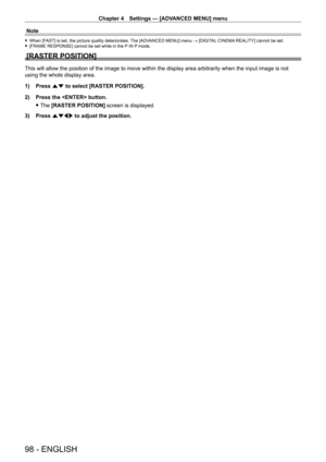 Page 98Chapter 4 Settings — [ADVANCED MENU] menu
98 - ENGLISH
Note
 fWhen [FAST] is set, the picture quality deteriorates. The [ADVANCED MENU] menu → [DIGITAL CINEMA REALITY] cannot be set. f[FRAME RESPONSE] cannot be set while in the P
 IN P mode.
[RASTER POSITION]
This will allow the position of the image to move within the display area arbitrarily when the input image is not 
using the whole display area.
1)
 
Press 
 as to select [RASTER POSITION].
2)
 
Press the  button.
 fThe 

[RASTER POSITION]  screen...