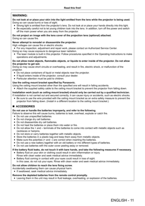 Page 11ENGLISH - 11
Read this first!
WARNING:
Do not look at or place your skin into the light emitted from the lens w\
hile the projector is being used.
Doing so can cause burns or loss of sight.
 fStrong light is emitted from the projector

’s lens. Do not look at or place your hands directly into this light.
 fBe especially careful not to let young children look into the lens. In a\
ddition, turn of

f the power and switch 
off the main power when you are away from the projector.
Do not project an image with...