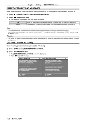 Page 106Chapter 4 Settings — [3D SETTINGS] menu
106 - ENGLISH
[SAFETY PRECAUTIONS MESSAGE]
Set to show or hide the safety precautions message related to 3D viewing\
 when the projector is switched on.
1) 
Press 
 as to select [SAFETY PRECAUTIONS MESSAGE].
2)
 
Press 
 qw to switch the item.
 fThe items will switch each time you press the button.
[ON] Shows the safety precautions message related to 3D viewing when the proj\
ector is switched on.
[OFF] Hides the safety precautions message related to 3D viewing...