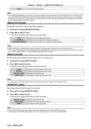 Page 120Chapter 4 Settings — [DISPLAY OPTION] menu
120 - ENGLISH
[OFF]Hides the warning message.
Note
 fWhen [WARNING MESSAGE] is set to [OFF], the warning message will not be displayed on the projected image even if a warning status 
such as [TEMPERATURE WARNING] or [CLEAN THE AIR FILTER] is detected. Also, the following countdown message is not displayed: 
the message until the power is turned off after the no signal lights-out function is executed; the message until the light source is turned off 
after the...