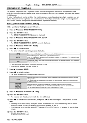 Page 130Chapter 4 Settings — [PROJECTOR SETUP] menu
130 - ENGLISH
[BRIGHTNESS CONTROL]
The projector is equipped with a brightness sensor to measure brightness and color of the light source, and 
corrects brightness and white balance of the projected image according t\
o the changes in brightness and color of 
the light source.
By using this function, in such a condition that multiple screens are configured using multiple projectors, you can 
reduce changes in overall brightness and white balance of the multiple...