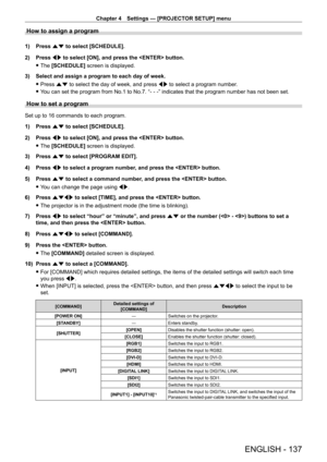 Page 137Chapter 4 Settings — [PROJECTOR SETUP] menu
ENGLISH - 137
How to assign a program
1) Press as to select [SCHEDULE].
2)  
Press 
 qw to select [ON], and press the  button.
 fThe 

[SCHEDULE] screen is displayed.
3)
 
Select and assign a program to each day of week.
 fPress 

as to select the day of week, and press qw to select a program number.
 fY

ou can set the program from No.1 to No.7. “ -   -   - ” indicates that the program number has not been set.
How to set a program
Set up to 16 commands to each...