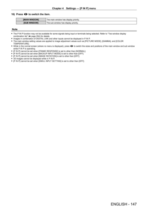 Page 147Chapter 4 Settings — [P IN P] menu
ENGLISH - 147
16) Press qw to switch the item.
[MAIN WINDOW] The main window has display priority.
[SUB WINDOW] The sub window has display priority.
Note
 fThe P IN P function may not be available for some signals being input or terminals being selected. Refer to “Two-window display 
combination list” ( x
  page   204) for details.
 fImages in combination of DIGIT

AL LINK and other inputs cannot be displayed in P IN P.
 fThe main window setting values are applied to...