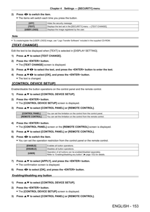 Page 153Chapter 4 Settings — [SECURITY] menu
ENGLISH - 153
2) Press qw to switch the item.
 fThe items will switch each time you press the button.
[OFF] Hides the security message.
[TEXT] Displays the text set in the [SECURITY] menu → [TEXT CHANGE].
[USER LOGO] Displays the image registered by the user.
Note
 fTo create/register the [USER LOGO] image, use “Logo Transfer Software” included in the supplied CD-ROM.
[TEXT CHANGE]
Edit the text to be displayed when [TEXT] is selected in [DISPLA Y SETTING].
1)  
Press...