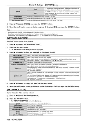 Page 158Chapter 4 Settings — [NETWORK] menu
158 - ENGLISH
[DHCP][ON]
If a DHCP server exists in the network where the projector is to be 
connected, obtains the IP address automatically.
[OFF] If a DHCP server does not exist in the network where the projector 
is to be connected, set [IP ADDRESS], [SUBNET MASK], and 
[DEFAULT GATEWAY].
[IP ADDRESS] Enter the IP address when a DHCP server is not used.
[SUBNET MASK] Enter the subnet mask when a DHCP server is not used.
[DEFAULT GATEWAY] Enter the default gateway...