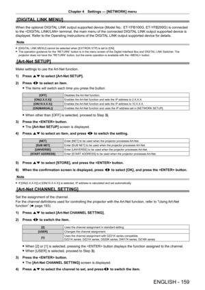 Page 159Chapter 4 Settings — [NETWORK] menu
ENGLISH - 159
[DIGITAL LINK MENU]
When the optional DIGITAL LINK output supported device (Model No.: ET-YFB100G, ET- YFB200G) is connected 
to the  terminal, the main menu of the connected DIGITAL LINK output supported device is 
displayed. Refer to the Operating Instructions of the DIGITAL LINK output supported device for details.
Note
 f [DIGITAL LINK MENU] cannot be selected when [EXTRON XTP] is set to [ON]. fThe operation guidance for the “RETURN” button is in the...