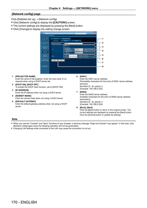 Page 170Chapter 4 Settings — [NETWORK] menu
170 - ENGLISH
[Network config] page
Click [Detailed set up] → [Network config].
 fClick [Network config] to display the  [CAUTION!]

 screen.
 fThe current settings are displayed by pressing the [Next] button.
 fClick [Change] to display the setting change screen.
1
2
3
4
5
6
7
8
1 [PROJECT OR NAME]
Enter the name of the projector. Enter the host name if it is 
required when using a DHCP server etc.
2
 
[DHCP
  ON], [DHCP OFF]
To enable the DHCP client function, set to...