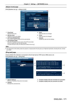 Page 171Chapter 4 Settings — [NETWORK] menu
ENGLISH - 171
[Adjust clock] page
Click [Detailed set up] → [Adjust clock].
1
2
3
4
5
6
7
1 [Time Zone]
Select the time zone.
2
 
[Set time zone]
Updates the time zone setting.
3

 
[NTP
  SYNCHRONIZATION]
Set to [ON] to adjust the date and time automatically.
4
 
[NTP
  SERVER NAME]
Enter the IP address or server name of the NTP server when 
you set to adjust the date and time manually.
(To enter the server name, the DNS server needs to be set up.) 5
 [Date]
Enter the...