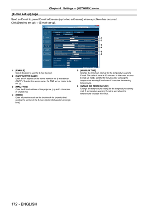 Page 172Chapter 4 Settings — [NETWORK] menu
172 - ENGLISH
[E-mail set up] page
Send an E-mail to preset E-mail addresses (up to two addresses) when a problem has occurred.
Click [Detailed set up] → [E-mail set up].
1
2
3
4
5
6
1 [ENABLE]
Select [Enable] to use the E-mail function.
2
 
[SMTP
  SERVER NAME]
Enter the IP address or the server name of the E-mail server 
(SMTP). To enter the server name, the DNS server needs to be 
set up.
3
 
[MAIL
  FROM]
Enter the E-mail address of the projector. (Up to 63...