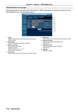 Page 174Chapter 4 Settings — [NETWORK] menu
174 - ENGLISH
[Authentication set up] page
Set the authentication items when POP authentication or SMTP authentication is necessary to send an E-mail.
Click [Detailed set up] → [Authentication set up].
1
2
3
4
5
6
7
8
1 [Auth]
Select the authentication method specified by your Internet 
service provider
.
2
 
[SMTP
  Auth]
Set when the SMTP authentication is selected.
3
 
[POP
  server name]
Enter the POP server name.
Allowed characters:
Alphanumerics (A - Z, a - z, 0...