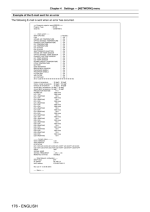 Page 176Chapter 4 Settings — [NETWORK] menu
176 - ENGLISH
Example of the E-mail sent for an error
The following E-mail is sent when an error has occurred.
=== P anas onic  pr ojec t or  r epor t ( E RRO R)  ===
P r ojec t or  T y pe  :  RZ 12K
S er ial No  :  123456789012
-----  check syst em -----
M A I N CP U B US   [ F AILED ]
F A N  [   O K   ]
INT AKE AIR T EMPERAT URE  [   O K   ]
O PT ICS MO DULE T EMPERAT URE  [   O K   ]
EXHAUST  AIR T EMPERAT URE  [   O K   ]
LD1 T EMPERAT URE  [   O K   ]
LD2 T...