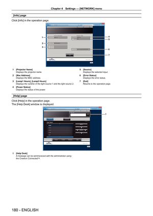 Page 180Chapter 4 Settings — [NETWORK] menu
180 - ENGLISH
[Info] page
Click [Info] in the operation page.
4
5
6
1
2
3
7
1 [Projector Name]
Displays the projector name.
2
 
[Mac Address]
Displays the MAC address.
3

 
[Lamp1 Hours], [Lamp2 Hours]
Displays the runtime of the light source 1 and the light source 2.
4

 
[Power Status]
Displays the status of the power

. 5
 [Source]
Displays the selected input.
6
 
[Error Status]
Displays the error status.
7

 
[Exit]
Returns to the operation page.
[Help] page
Click...