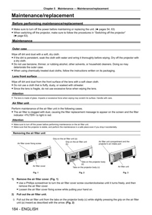 Page 184Chapter 5 Maintenance — Maintenance/replacement
184 - ENGLISH
Maintenance/replacement
Before performing maintenance/replacement
 fMake sure to turn of f the power before maintaining or replacing the unit. ( x pages 54, 63)
 fWhen switching of

f the projector, make sure to follow the procedures in “Switching off the projector” 
(x
  page   63).
Maintenance
Outer case
Wipe off dirt and dust with a soft, dry cloth.
 fIf the dirt is persistent, soak the cloth with water and wring it thorou\
ghly before...