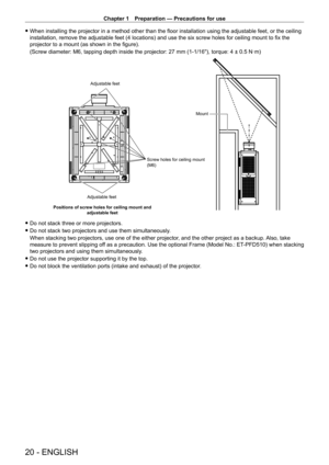 Page 20Chapter 1 Preparation — Precautions for use
20 - ENGLISH
 fWhen installing the projector in a method other than the floor installation using the adjustable feet, or the ceiling 
installation, remove the adjustable feet (4 locations) and use the six screw holes for ceiling mount to fix the 
projector to a mount (as shown in the figure).
(Screw diameter: M6, tapping depth inside the projector: 27
  mm (1-1/16"), torque: 4 ± 0.5   N·m)
Screw holes for ceiling mount 
(M6)
Adjustable feet
Mount
Positions...