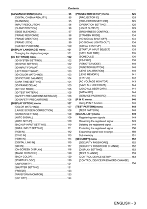 Page 3ENGLISH - 3
Contents
[ADVANCED MENU] menu
    
 95
[DIGIT
AL CINEMA REALITY]
    
 95
[BLANKING]
    
 95
[INPUT
 RESOLUTION]
    
 96
[CLAMP
 POSITION]
    
 96
[EDGE BLENDING]
    
 97
[FRAME RESPONSE]
    
 98
[FRAME CREA
TION]
    
 99
[FRAME LOCK]
    
 99
[RASTER POSITION]
    
 100
[DISPLA
Y LANGUAGE] menu
    
 101
Changing the display language
    
 101
[3D SETTINGS] menu
    
 102
[3D SYSTEM SETTING]
    
 102
[3D SYNC SETTING]
    
 102
[3D INPUT
 FORMAT]
    
 103
[LEFT/RIGHT
 SWAP]...