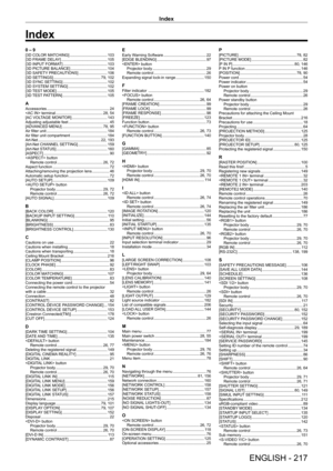 Page 217Index
ENGLISH - 217
0 – 9[3D COLOR MATCHING]    103
[3D FRAME DELA
Y]
     105
[3D INPUT
 FORMAT]
     103
[3D PICTURE BALANCE]
     104
[3D SAFETY
 PRECAUTIONS]
     106
[3D SETTINGS]
     79, 102
[3D SYNC SETTING]
     102
[3D SYSTEM SETTING]
     102
[3D 
TEST MODE]
     105
[3D 
TEST PATTERN]
     105
AAccessories     24
 terminal
     28, 54
[AC VOL
TAGE MONITOR]
     143
Adjusting adjustable feet
     45
[ADV
ANCED MENU]
     78, 95
Air filter unit
     184
Air filter unit compartment
     184...