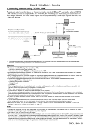 Page 51Chapter 2 Getting Started — Connecting
ENGLISH - 51
Connecting example using DIGITAL LINK
Twisted-pair-cable transmitter based on the communication standard HDBaseTTM such as the optional DIGITAL 
LINK output supported device (Model No.: ET
-

YFB100G, ET
-

YFB200G) uses the twisted pair cable to transmit 
input images, Ethernet, and serial control signal, and the projector can input such digital signal to the  terminal.
Blu-ray disc player HDMI cable
(commercially available)
Control computer*1...